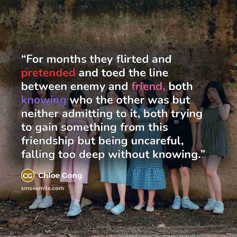“For months they flirted and pretended and toed the line between enemy and friend, both knowing who the other was but neither admitting to it, both trying to gain something from this friendship but being uncareful, falling too deep without knowing.” quote by Chloe Gong