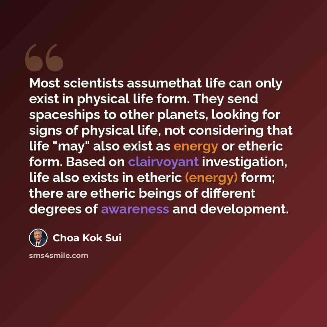“Most scientists assumethat life can only exist in physical life form. They send spaceships to other planets, looking for signs of physical life, not considering that life "may" also exist as energy or etheric form. Based on clairvoyant investigation, life also exists in etheric (energy) form…” quote by Choa Kok Sui