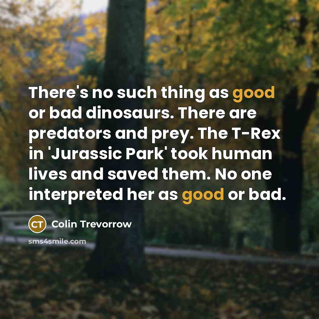 “There's no such thing as good or bad dinosaurs. There are predators and prey. The T-Rex in 'Jurassic Park' took human lives and saved them. No one interpreted her as good or bad.” quote by Colin Trevorrow