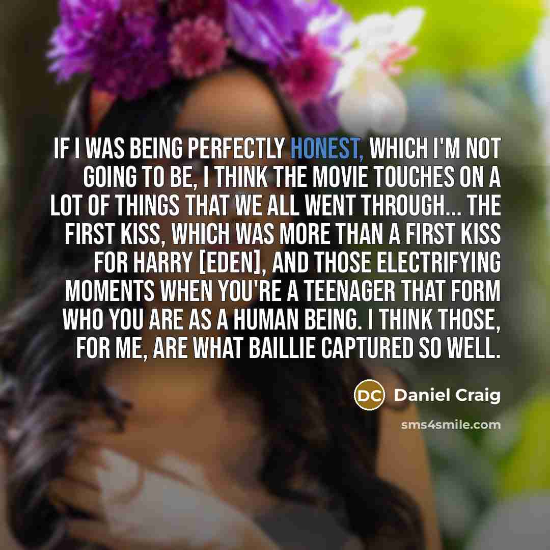 “If I was being perfectly honest, which I'm not going to be, I think the movie touches on a lot of things that we all went through... the first kiss, which was more than a first kiss for Harry [Eden], and those electrifying moments when you're a teenager that form who you are as a human being. I…” quote by Daniel Craig