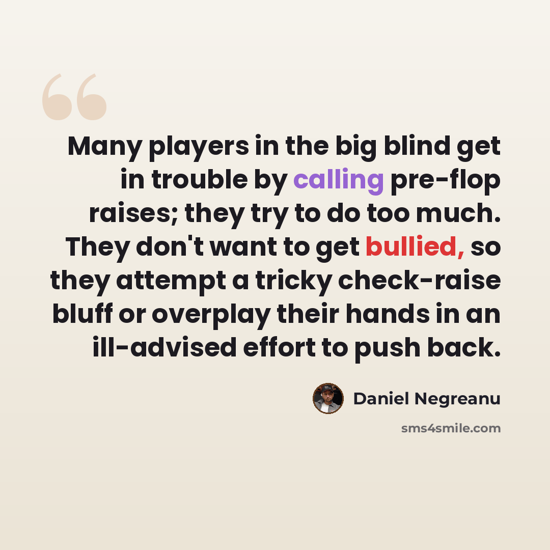 “Many players in the big blind get in trouble by calling pre-flop raises; they try to do too much. They don't want to get bullied, so they attempt a tricky check-raise bluff or overplay their hands in an ill-advised effort to push back.” quote by Daniel Negreanu