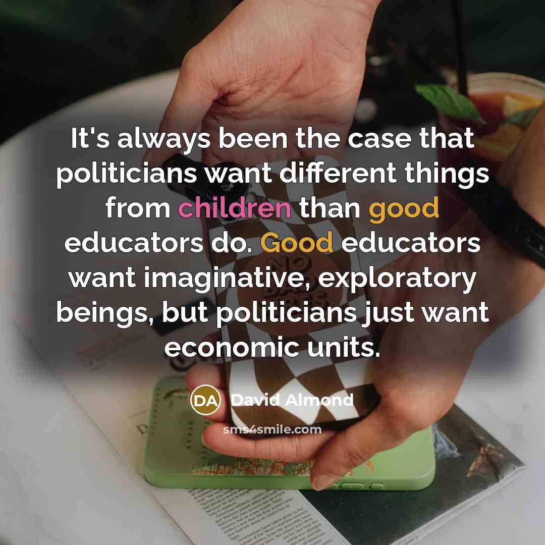 “It's always been the case that politicians want different things from children than good educators do. Good educators want imaginative, exploratory beings, but politicians just want economic units.” quote by David Almond