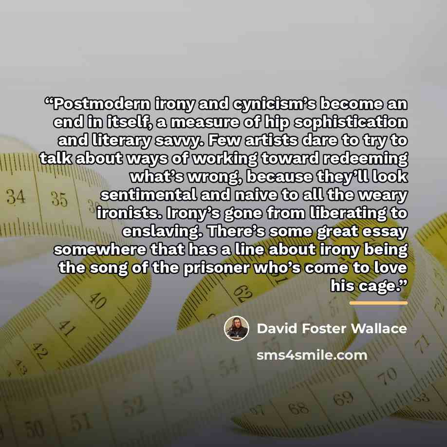 “Postmodern irony and cynicism’s become an end in itself, a measure of hip sophistication and literary savvy. Few artists dare to try to talk about ways of working toward redeeming what’s wrong, because they’ll look sentimental and naive to all the weary ironists. Irony’s gone from liberating to…” quote by David Foster Wallace
