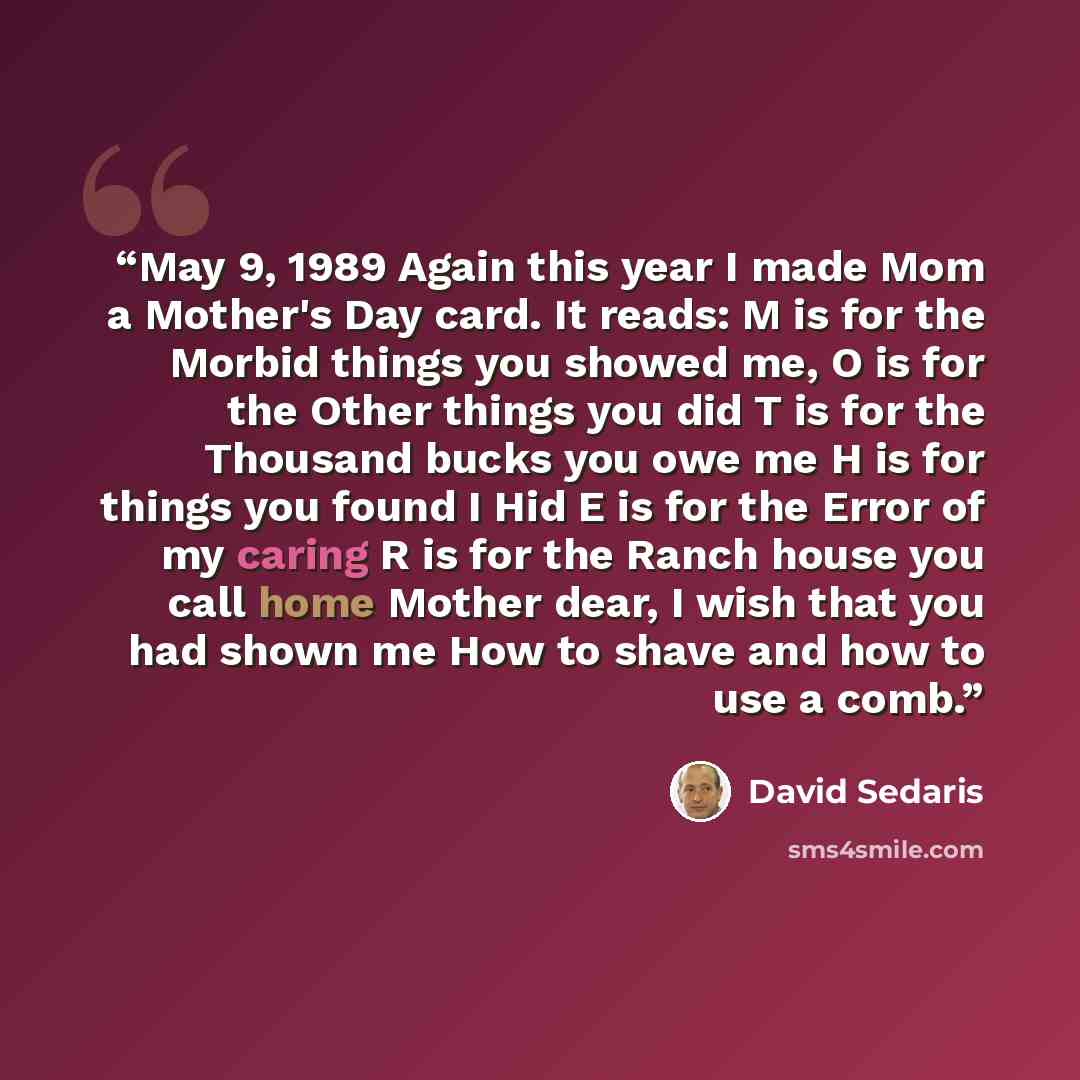 “May 9, 1989 Again this year I made Mom a Mother's Day card. It reads: M is for the Morbid things you showed me, O is for the Other things you did T is for the Thousand bucks you owe me H is for things you found I Hid E is for the Error of my caring R is for the Ranch house you call home Mother…” quote by David Sedaris