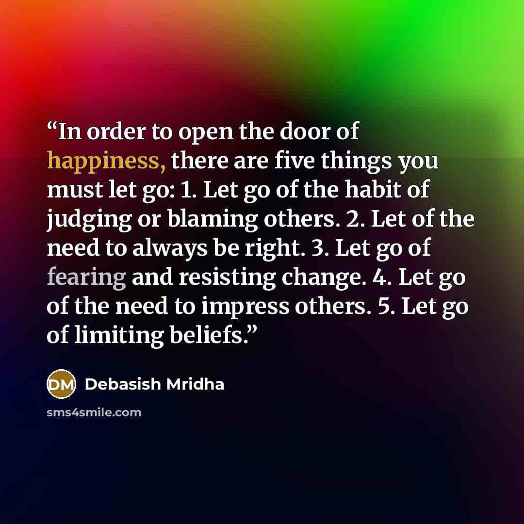 “In order to open the door of happiness, there are five things you must let go: 1. Let go of the habit of judging or blaming others. 2. Let of the need to always be right. 3. Let go of fearing and resisting change. 4. Let go of the need to impress others. 5. Let go of limiting beliefs.” quote by Debasish Mridha