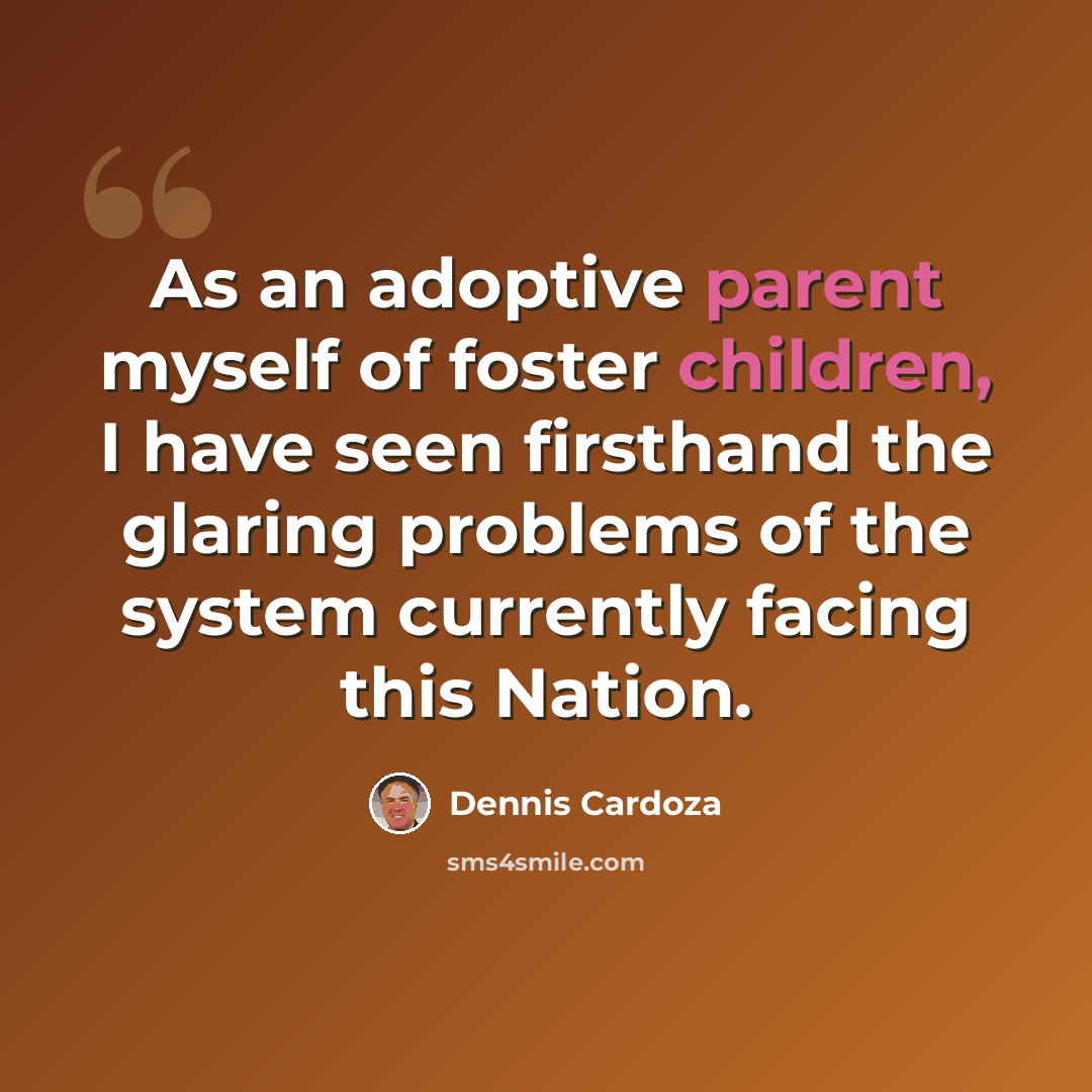 “As an adoptive parent myself of foster children, I have seen firsthand the glaring problems of the system currently facing this Nation.” quote by Dennis Cardoza