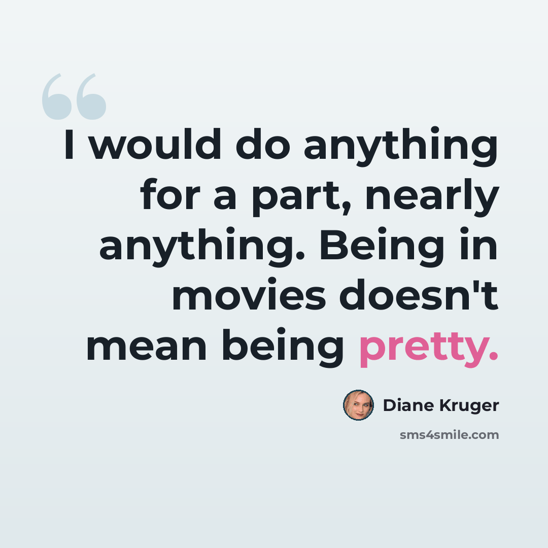 “I would do anything for a part, nearly anything. Being in movies doesn't mean being pretty.” quote by Diane Kruger