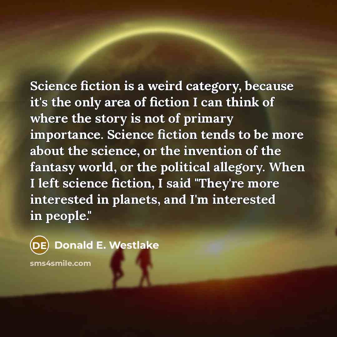 “Science fiction is a weird category, because it's the only area of fiction I can think of where the story is not of primary importance. Science fiction tends to be more about the science, or the invention of the fantasy world, or the political allegory. When I left science fiction, I said "They're…” quote by Donald E. Westlake