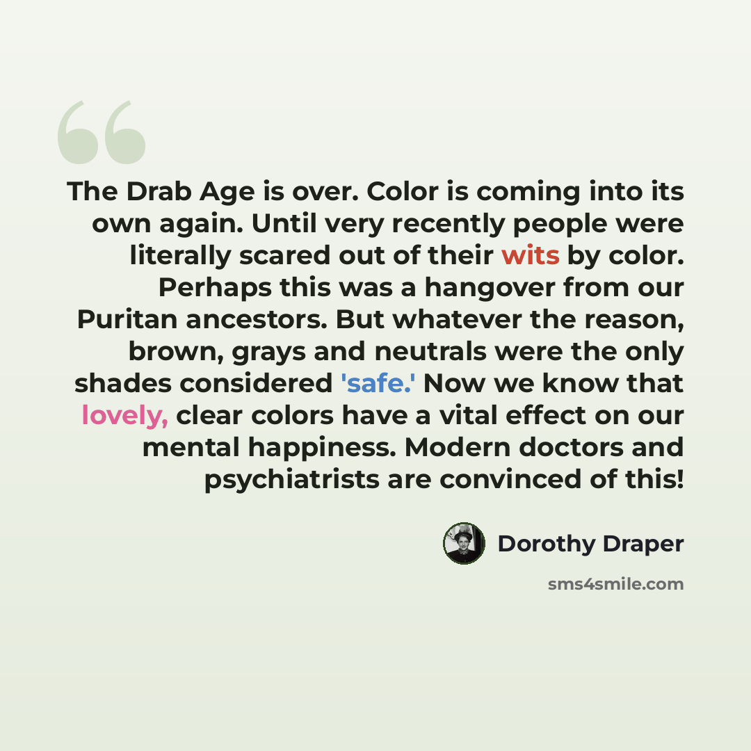 “The Drab Age is over. Color is coming into its own again. Until very recently people were literally scared out of their wits by color. Perhaps this was a hangover from our Puritan ancestors. But whatever the reason, brown, grays and neutrals were the only shades considered 'safe.' Now we know that…” quote by Dorothy Draper