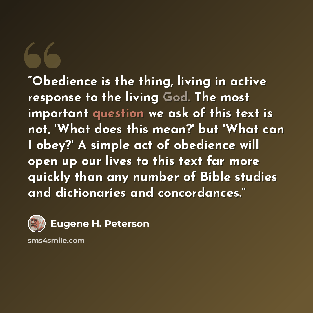 “Obedience is the thing, living in active response to the living God. The most important question we ask of this text is not, 'What does this mean?' but 'What can I obey?' A simple act of obedience will open up our lives to this text far more quickly than any number of Bible studies and…” quote by Eugene H. Peterson