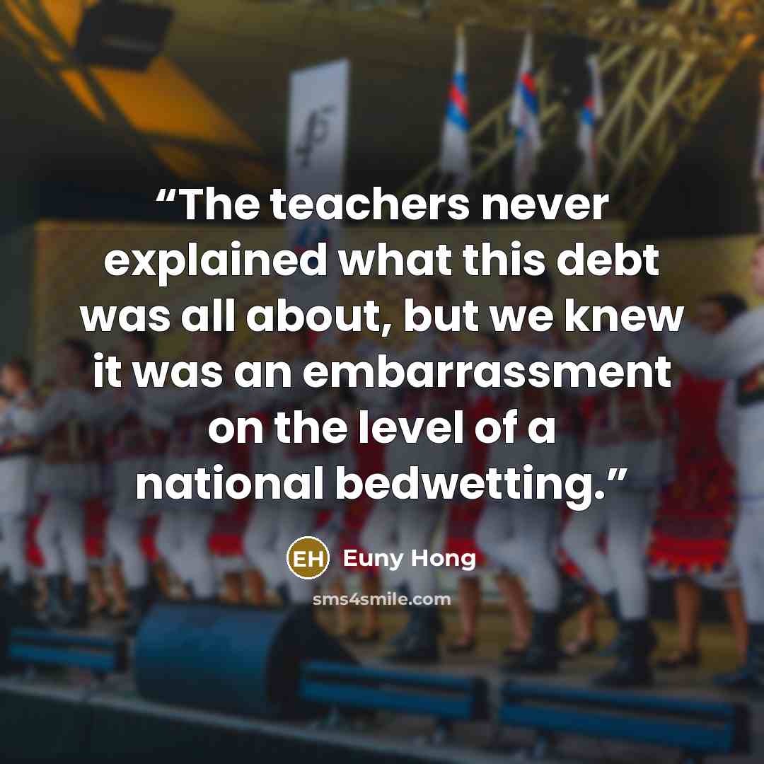 “The teachers never explained what this debt was all about, but we knew it was an embarrassment on the level of a national bedwetting.” quote by Euny Hong