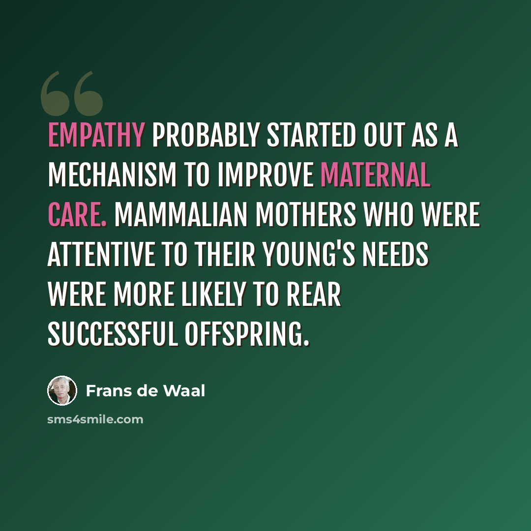 “Empathy probably started out as a mechanism to improve maternal care. Mammalian mothers who were attentive to their young's needs were more likely to rear successful offspring.” quote by Frans de Waal