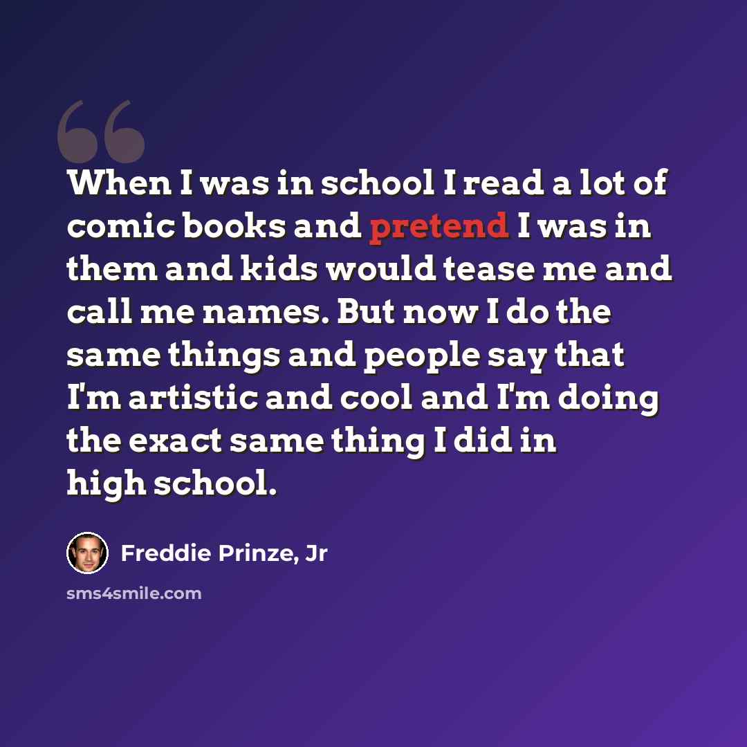 “When I was in school I read a lot of comic books and pretend I was in them and kids would tease me and call me names. But now I do the same things and people say that I'm artistic and cool and I'm doing the exact same thing I did in high school.” quote by Freddie Prinze, Jr
