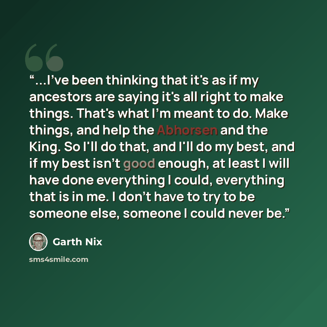 “...I've been thinking that it's as if my ancestors are saying it's all right to make things. That's what I'm meant to do. Make things, and help the Abhorsen and the King. So I'll do that, and I'll do my best, and if my best isn't good enough, at least I will have done everything I could…” quote by Garth Nix