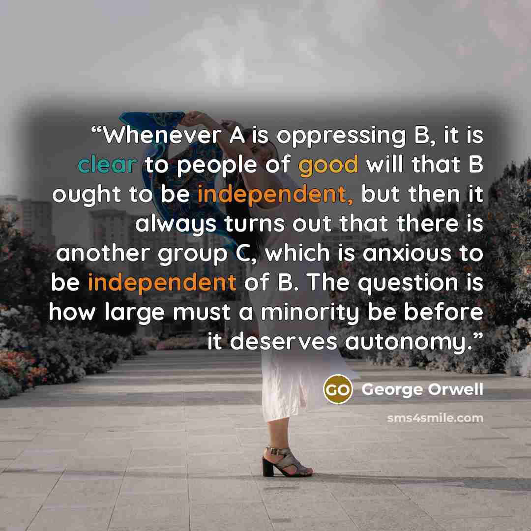 “Whenever A is oppressing B, it is clear to people of good will that B ought to be independent, but then it always turns out that there is another group C, which is anxious to be independent of B. The question is how large must a minority be before it deserves autonomy.” quote by George Orwell