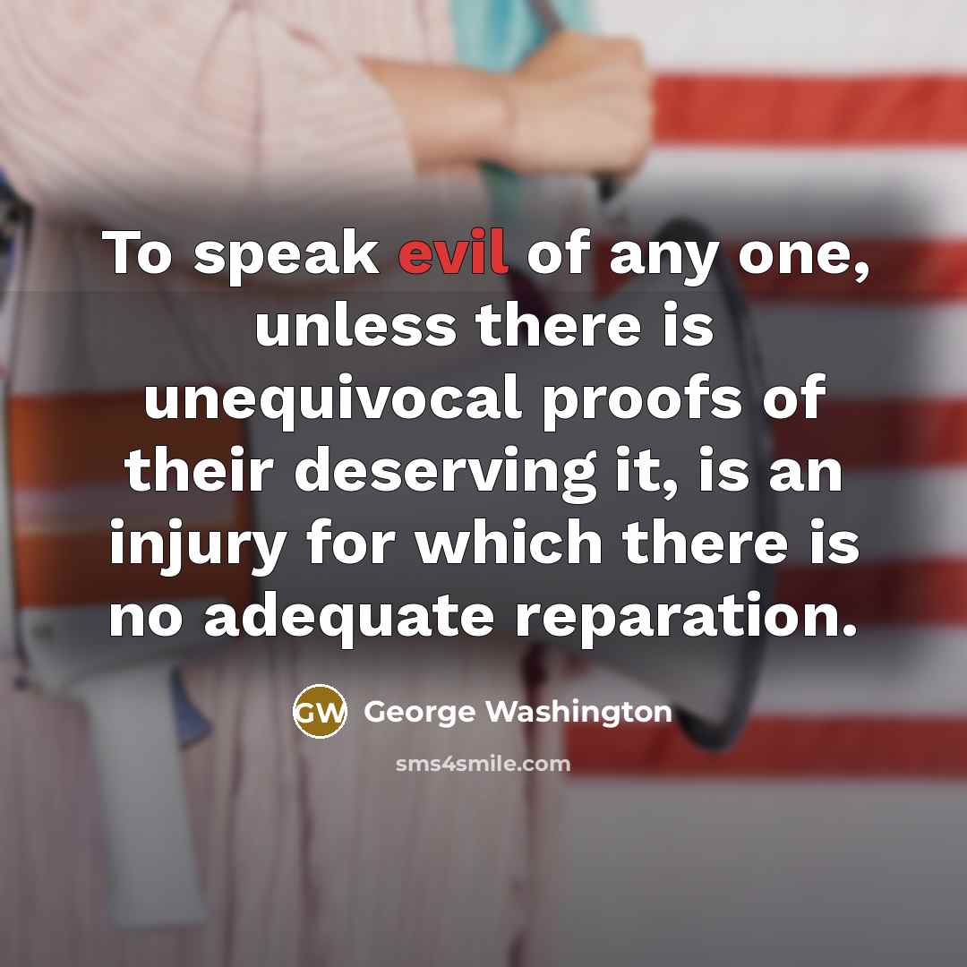 “To speak evil of any one, unless there is unequivocal proofs of their deserving it, is an injury for which there is no adequate reparation.” quote by George Washington