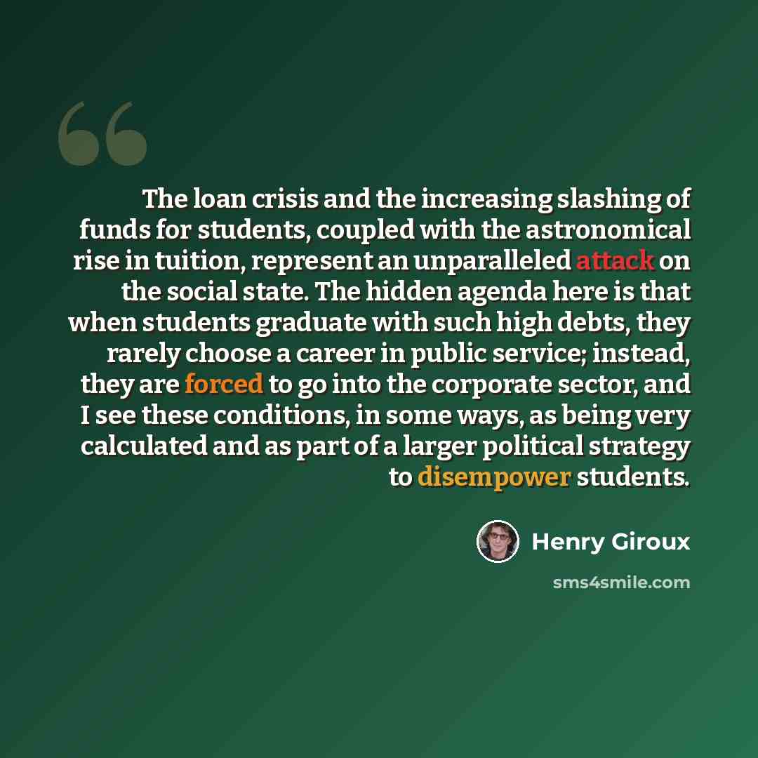 “The loan crisis and the increasing slashing of funds for students, coupled with the astronomical rise in tuition, represent an unparalleled attack on the social state. The hidden agenda here is that when students graduate with such high debts, they rarely choose a career in public service…” quote by Henry Giroux