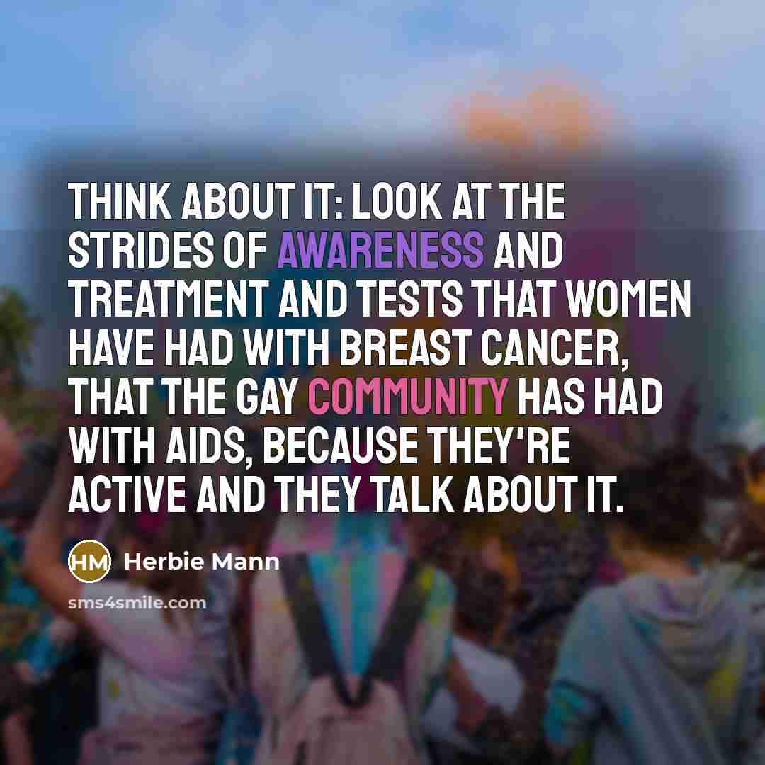 “Think about it: Look at the strides of awareness and treatment and tests that women have had with breast cancer, that the gay community has had with AIDS, because they're active and they talk about it.” quote by Herbie Mann
