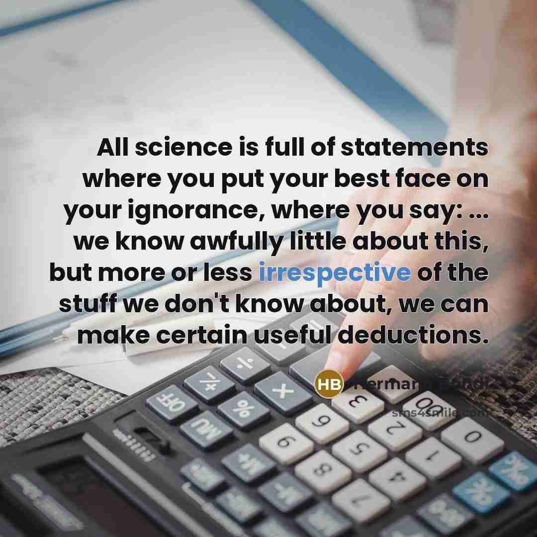 “All science is full of statements where you put your best face on your ignorance, where you say: ... we know awfully little about this, but more or less irrespective of the stuff we don't know about, we can make certain useful deductions.” quote by Hermann Bondi