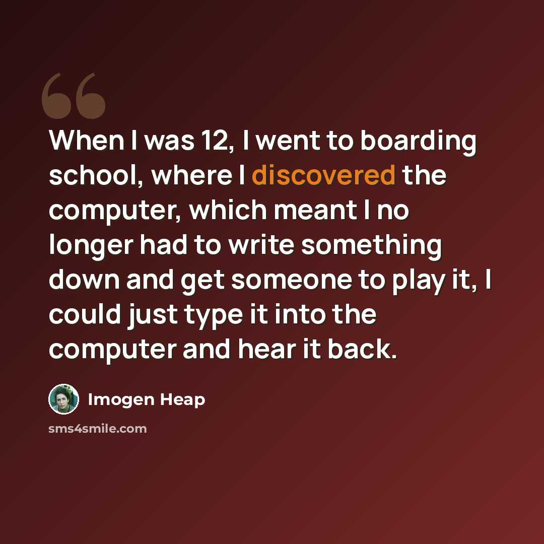 “When I was 12, I went to boarding school, where I discovered the computer, which meant I no longer had to write something down and get someone to play it, I could just type it into the computer and hear it back.” quote by Imogen Heap