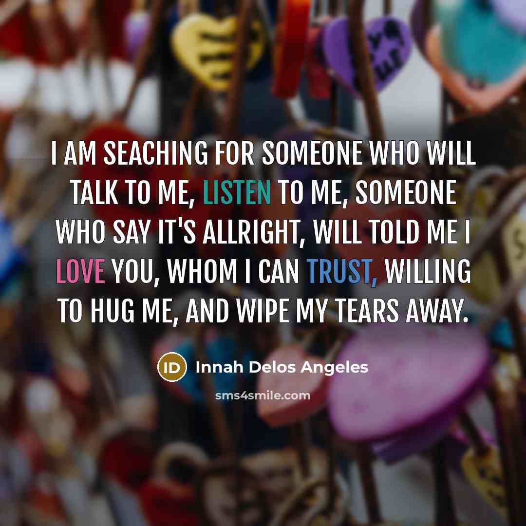 “I am seaching for someone who will talk to me, listen to me, someone who say it's allright, will told me I love you, whom I can trust, willing to hug me, and wipe my tears away.” quote by Innah Delos Angeles