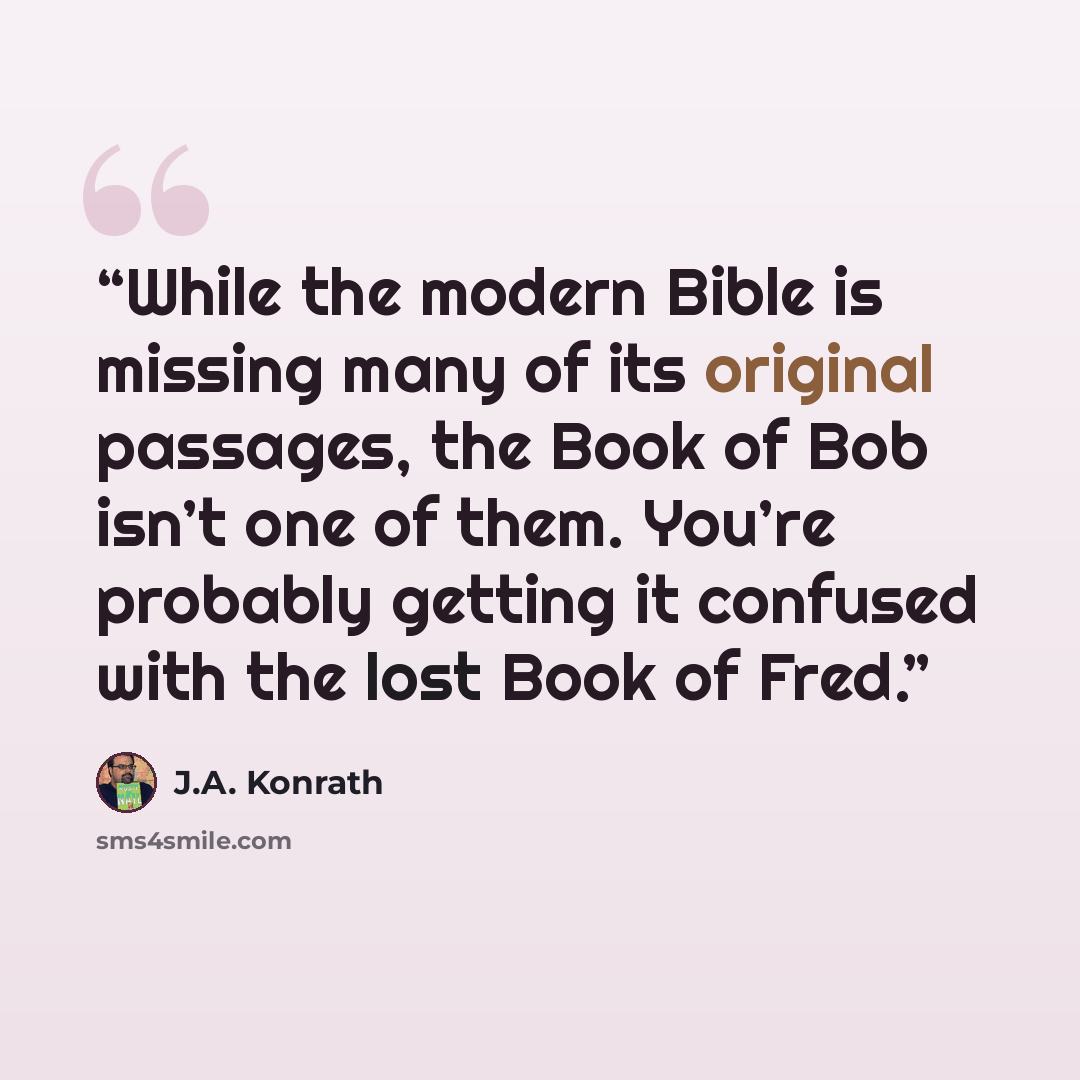 “While the modern Bible is missing many of its original passages, the Book of Bob isn’t one of them. You’re probably getting it confused with the lost Book of Fred.” quote by J.A. Konrath
