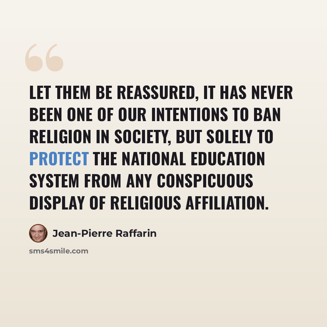 “Let them be reassured, it has never been one of our intentions to ban religion in society, but solely to protect the national education system from any conspicuous display of religious affiliation.” quote by Jean-Pierre Raffarin
