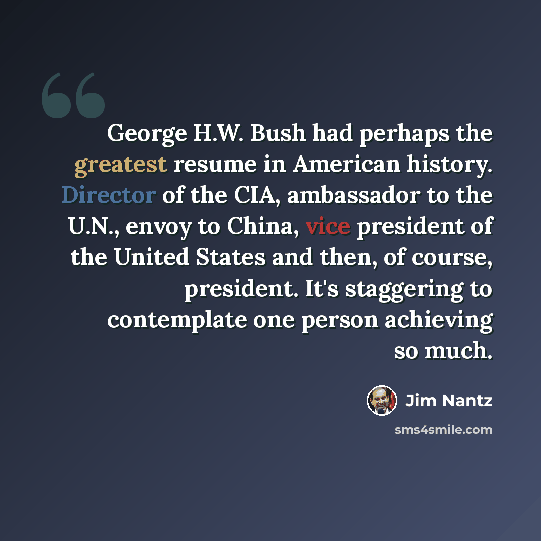 “George H.W. Bush had perhaps the greatest resume in American history. Director of the CIA, ambassador to the U.N., envoy to China, vice president of the United States and then, of course, president. It's staggering to contemplate one person achieving so much.” quote by Jim Nantz