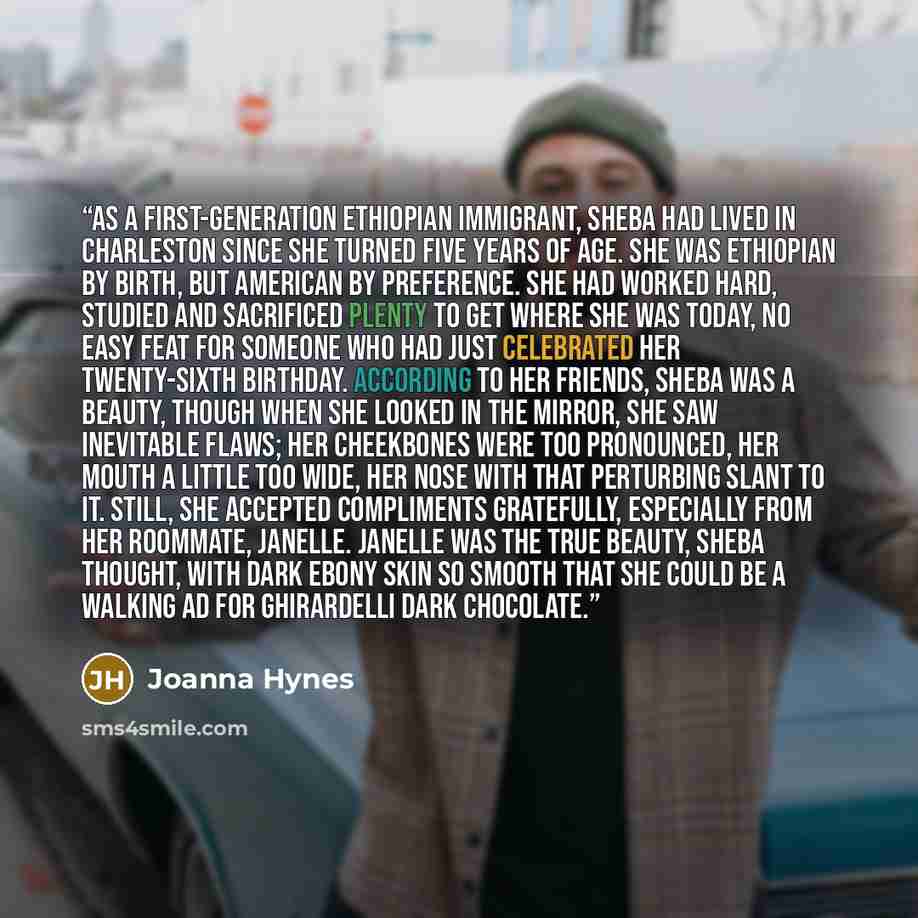 “As a first-generation Ethiopian immigrant, Sheba had lived in Charleston since she turned five years of age. She was Ethiopian by birth, but American by preference. She had worked hard, studied and sacrificed plenty to get where she was today, no easy feat for someone who had just celebrated her…” quote by Joanna Hynes