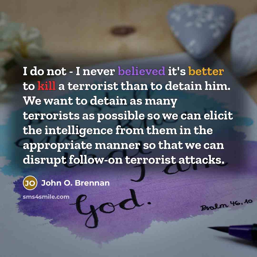 “I do not - I never believed it's better to kill a terrorist than to detain him. We want to detain as many terrorists as possible so we can elicit the intelligence from them in the appropriate manner so that we can disrupt follow-on terrorist attacks.” quote by John O. Brennan