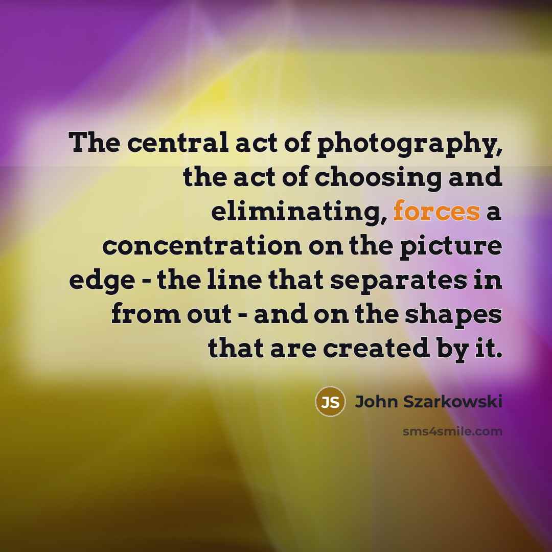 “The central act of photography, the act of choosing and eliminating, forces a concentration on the picture edge - the line that separates in from out - and on the shapes that are created by it.” quote by John Szarkowski