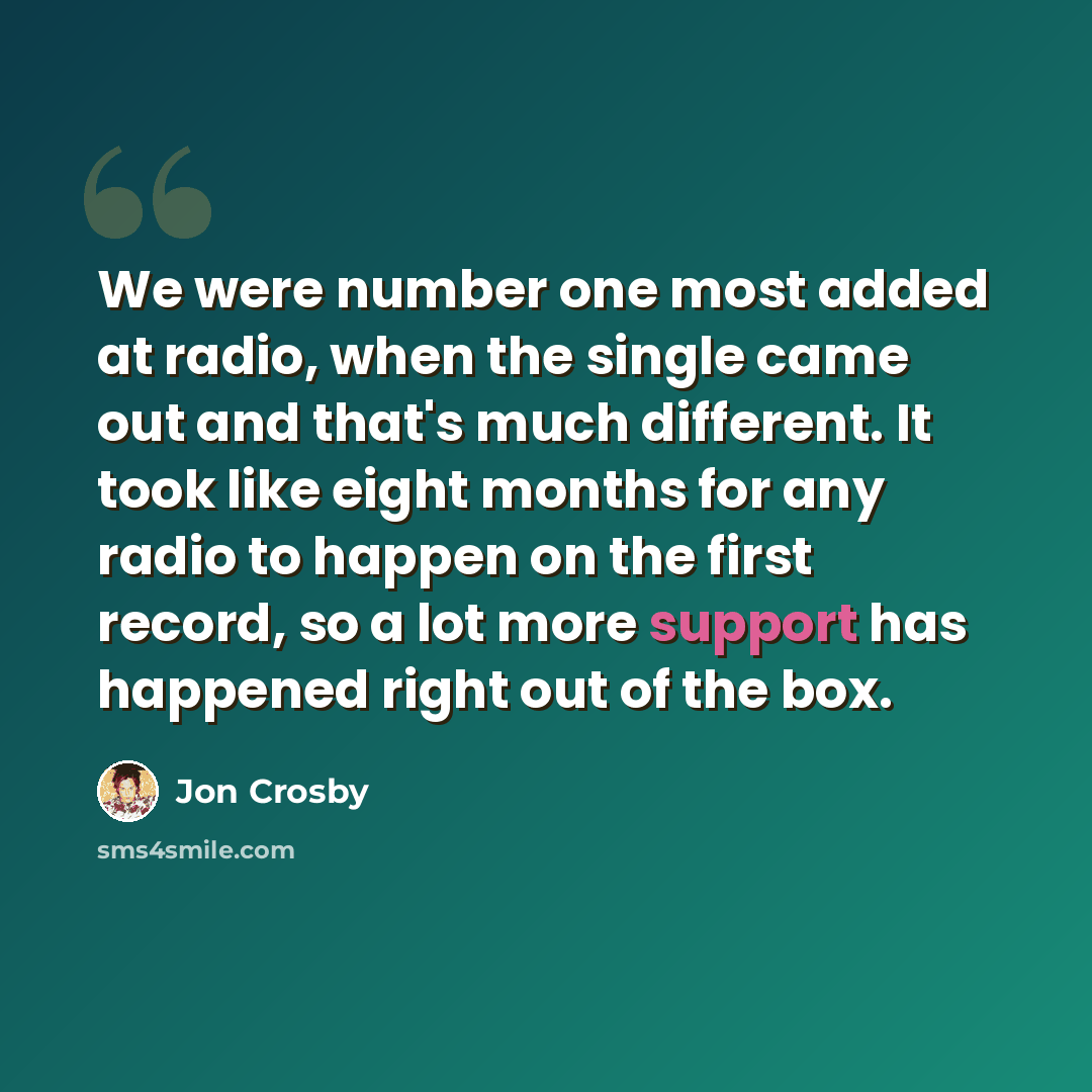 “We were number one most added at radio, when the single came out and that's much different. It took like eight months for any radio to happen on the first record, so a lot more support has happened right out of the box.” quote by Jon Crosby