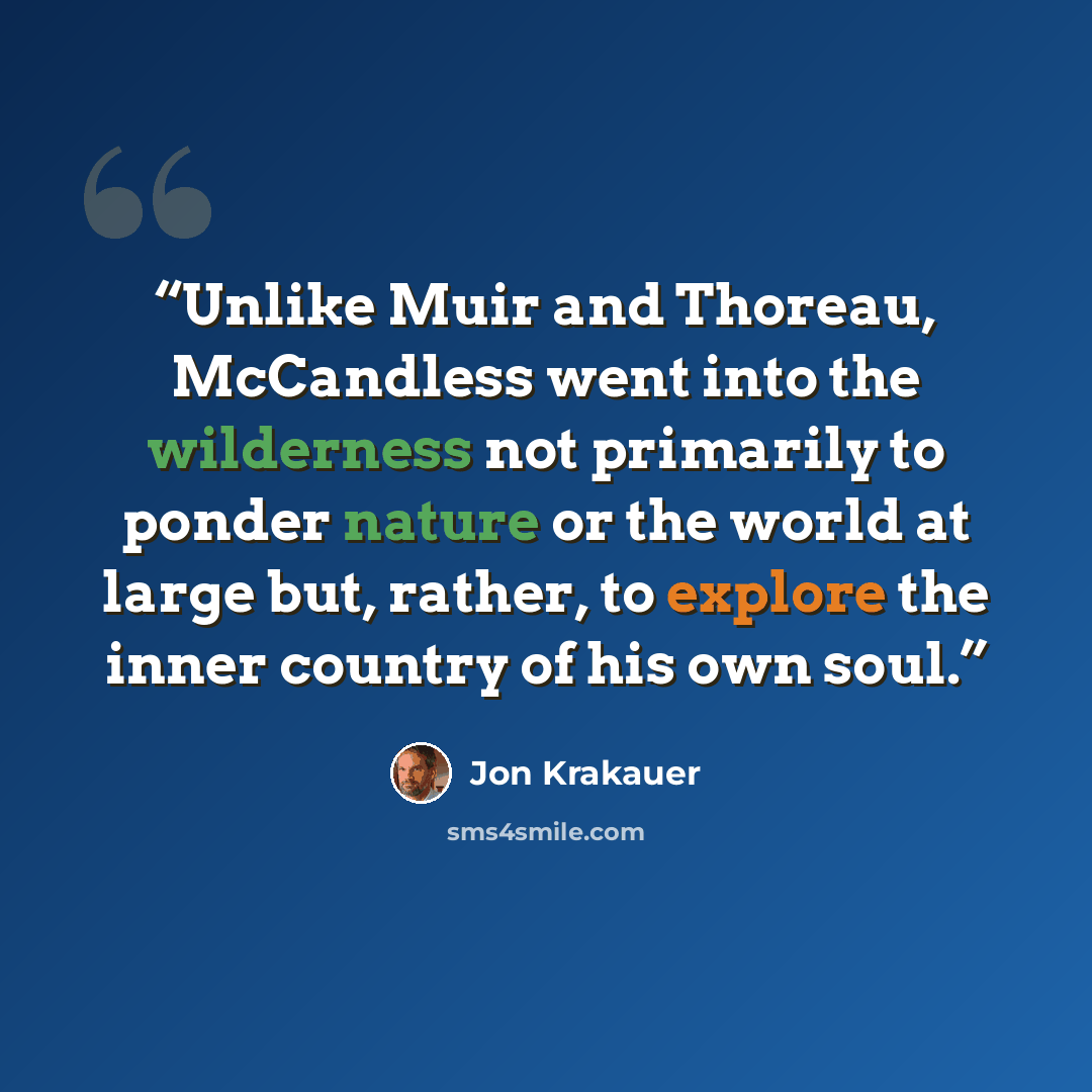 “Unlike Muir and Thoreau, McCandless went into the wilderness not primarily to ponder nature or the world at large but, rather, to explore the inner country of his own soul.” quote by Jon Krakauer