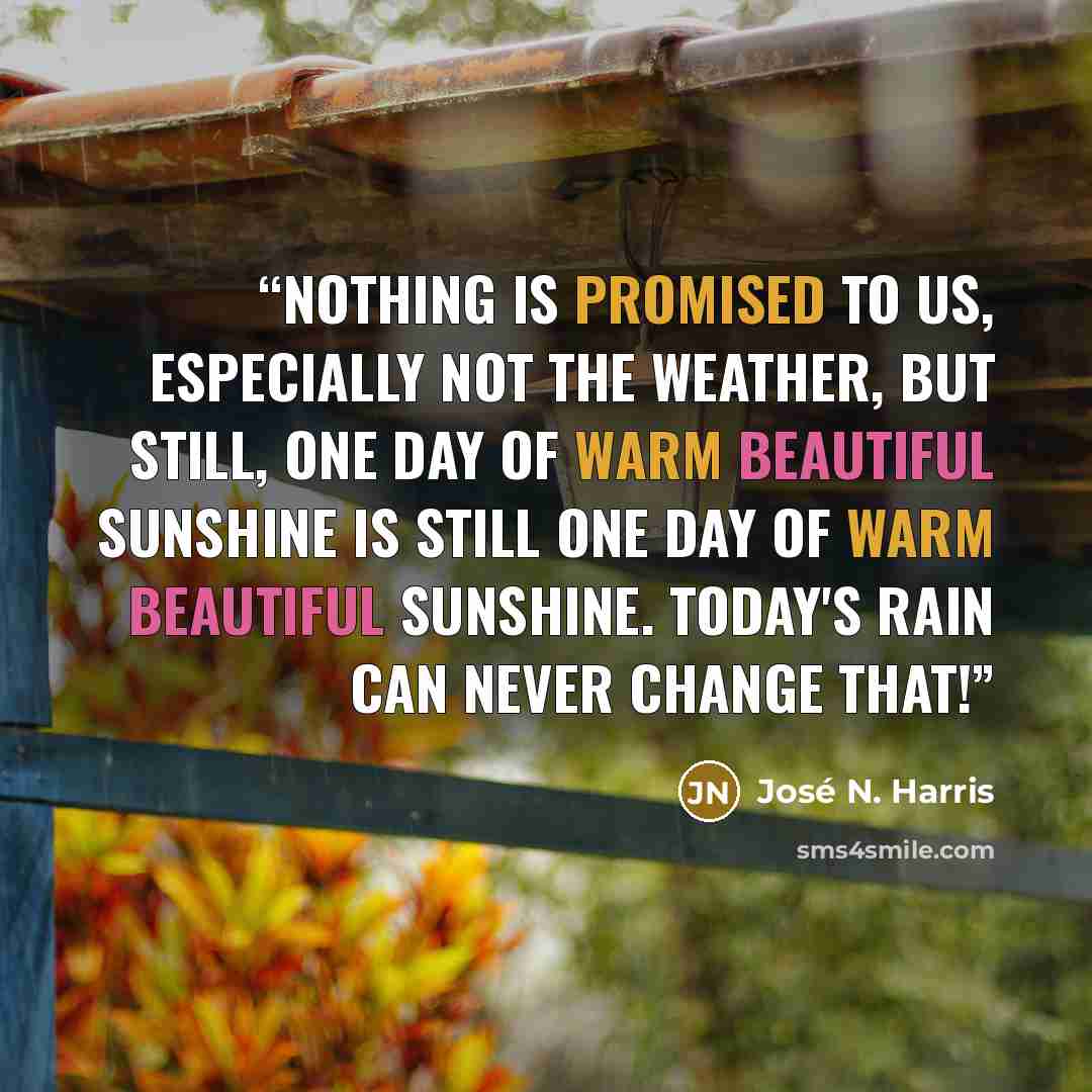 “Nothing is promised to us, especially not the weather, but still, one day of warm beautiful sunshine is still one day of warm beautiful sunshine. Today's rain can never change that!” quote by José N. Harris