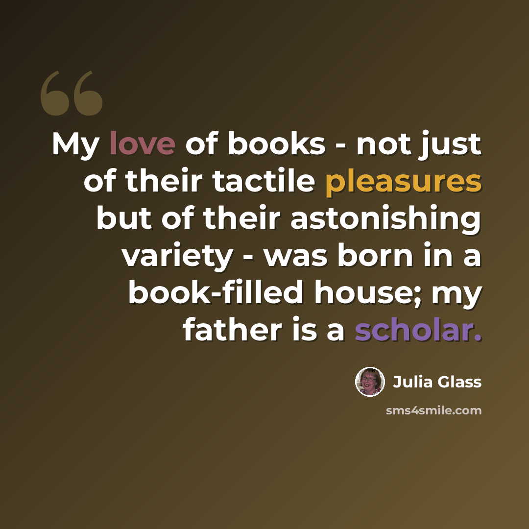 “My love of books - not just of their tactile pleasures but of their astonishing variety - was born in a book-filled house; my father is a scholar.” quote by Julia Glass