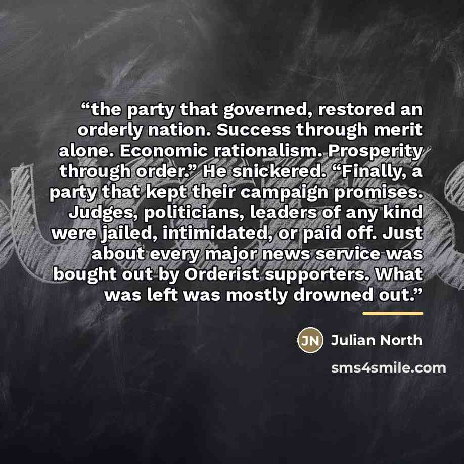 “the party that governed, restored an orderly nation. Success through merit alone. Economic rationalism. Prosperity through order.” He snickered. “Finally, a party that kept their campaign promises. Judges, politicians, leaders of any kind were jailed, intimidated, or paid off. Just about every…” quote by Julian North