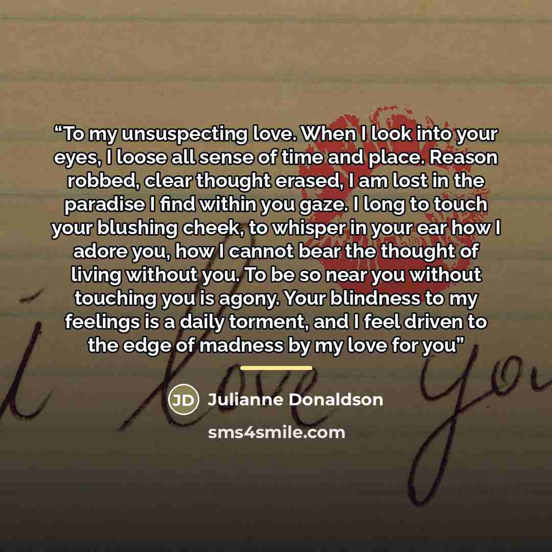 “To my unsuspecting love. When I look into your eyes, I loose all sense of time and place. Reason robbed, clear thought erased, I am lost in the paradise I find within you gaze. I long to touch your blushing cheek, to whisper in your ear how I adore you, how I cannot bear the thought of living…” quote by Julianne Donaldson