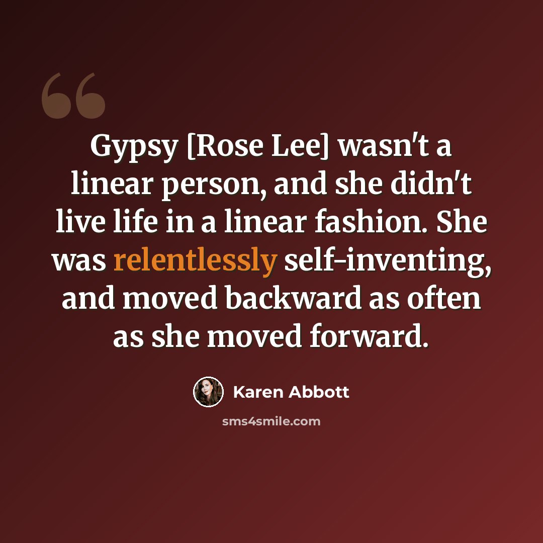“Gypsy [Rose Lee] wasn't a linear person, and she didn't live life in a linear fashion. She was relentlessly self-inventing, and moved backward as often as she moved forward.” quote by Karen Abbott