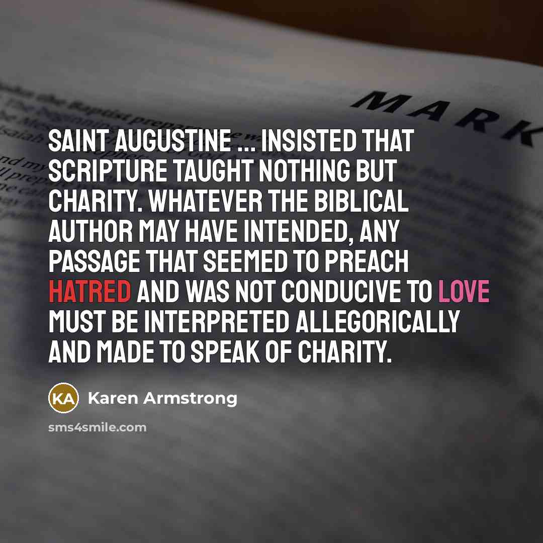 “Saint Augustine ... insisted that scripture taught nothing but charity. Whatever the biblical author may have intended, any passage that seemed to preach hatred and was not conducive to love must be interpreted allegorically and made to speak of charity.” quote by Karen Armstrong