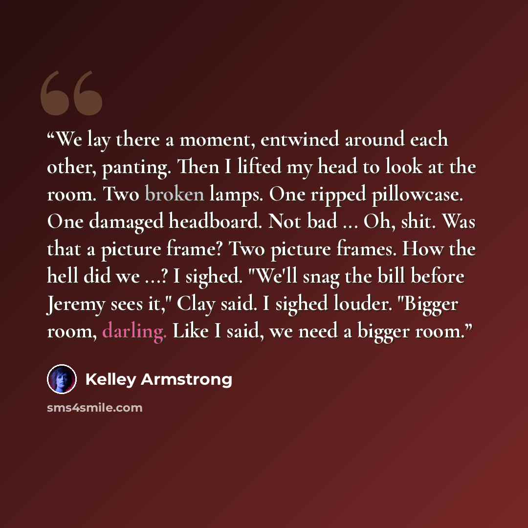 “We lay there a moment, entwined around each other, panting. Then I lifted my head to look at the room. Two broken lamps. One ripped pillowcase. One damaged headboard. Not bad ... Oh, shit. Was that a picture frame? Two picture frames. How the hell did we ...? I sighed. "We'll snag the bill before…” quote by Kelley Armstrong