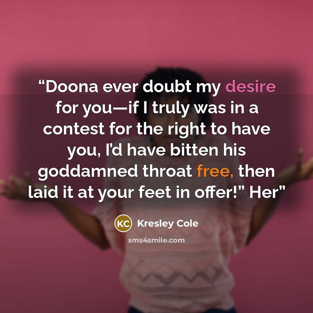 “Doona ever doubt my desire for you—if I truly was in a contest for the right to have you, I’d have bitten his goddamned throat free, then laid it at your feet in offer!” Her” quote by Kresley Cole