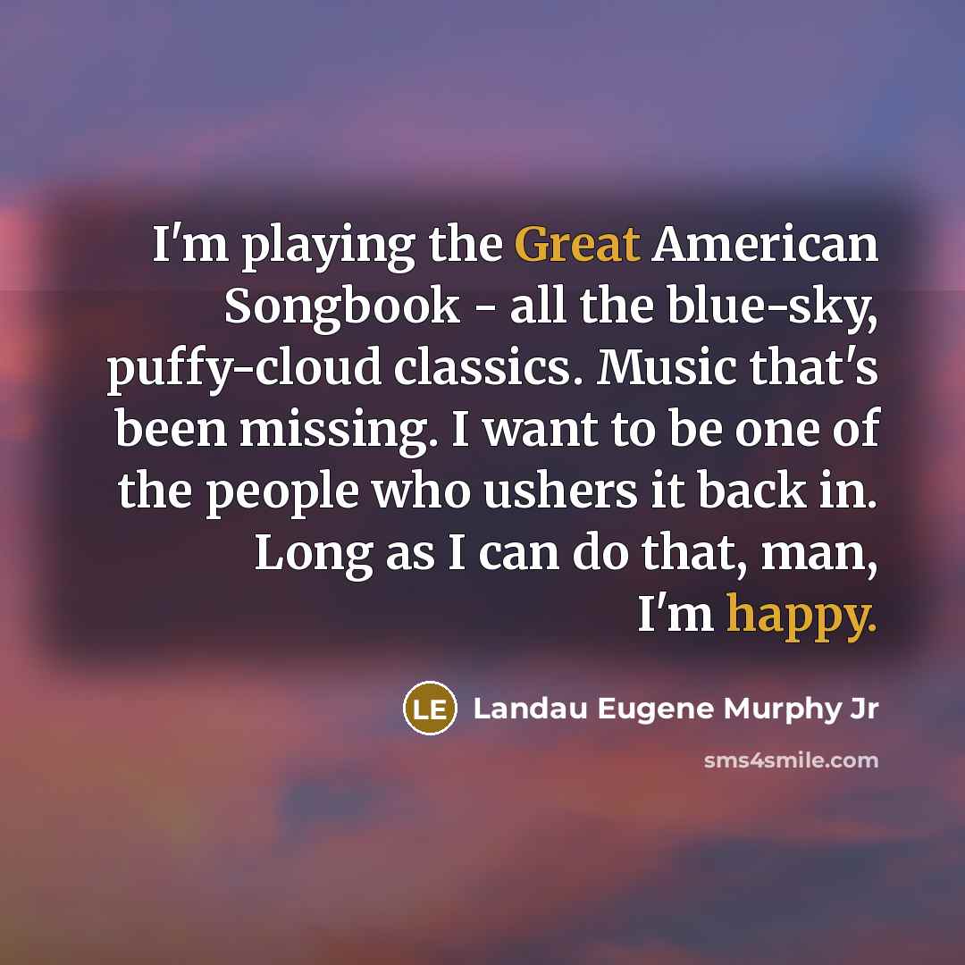“I'm playing the Great American Songbook - all the blue-sky, puffy-cloud classics. Music that's been missing. I want to be one of the people who ushers it back in. Long as I can do that, man, I'm happy.” quote by Landau Eugene Murphy Jr