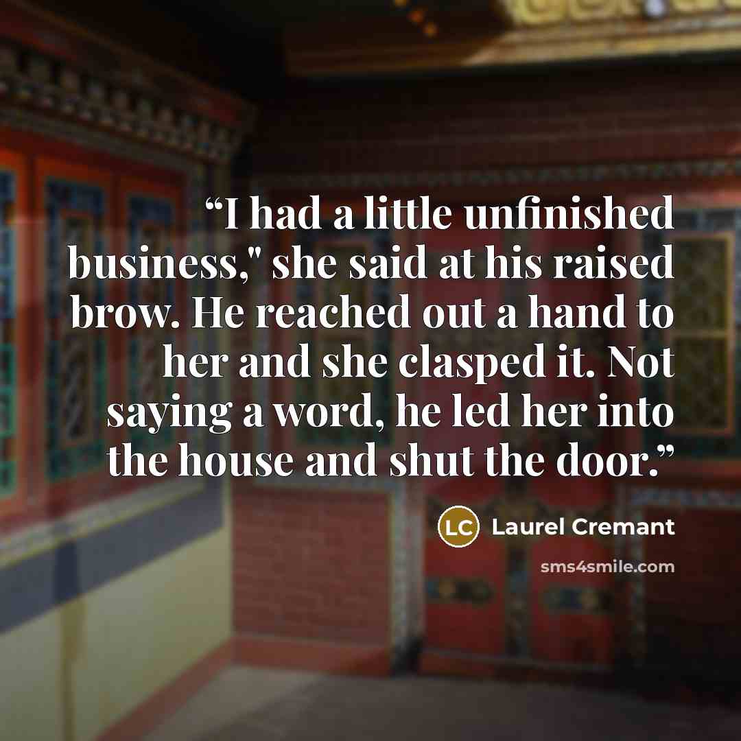 “I had a little unfinished business," she said at his raised brow. He reached out a hand to her and she clasped it. Not saying a word, he led her into the house and shut the door.” quote by laurel cremant
