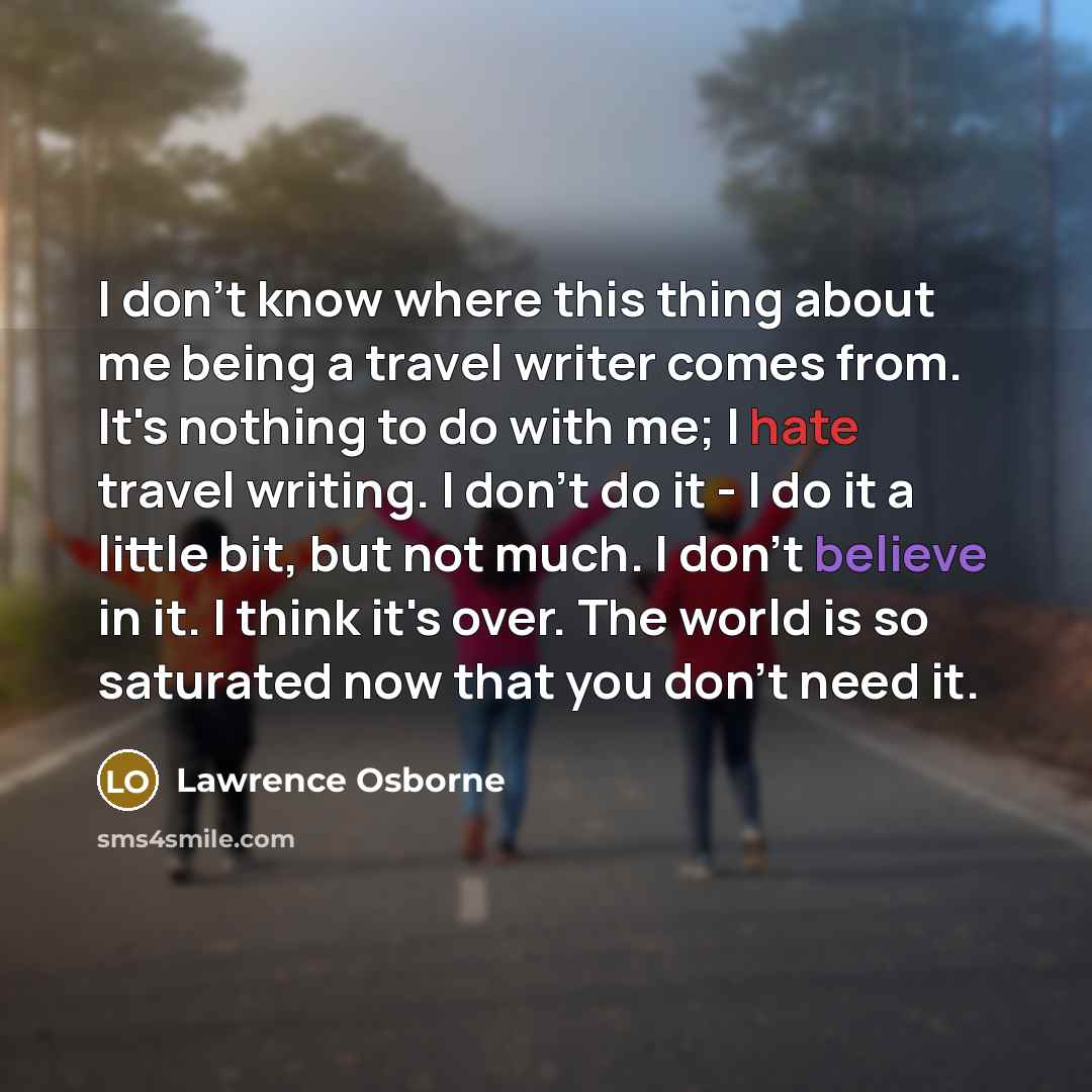 “I don't know where this thing about me being a travel writer comes from. It's nothing to do with me; I hate travel writing. I don't do it - I do it a little bit, but not much. I don't believe in it. I think it's over. The world is so saturated now that you don't need it.” quote by Lawrence Osborne