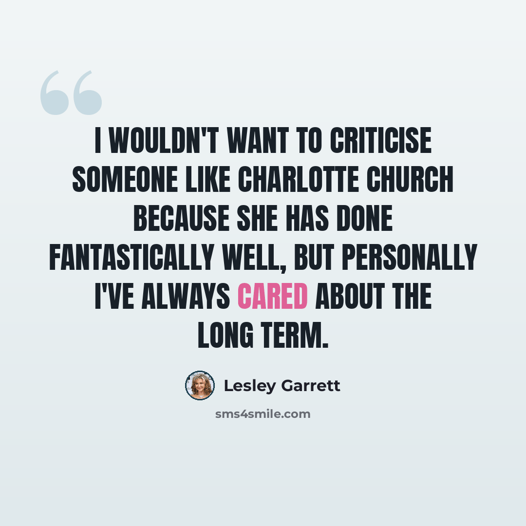 “I wouldn't want to criticise someone like Charlotte Church because she has done fantastically well, but personally I've always cared about the long term.” quote by Lesley Garrett