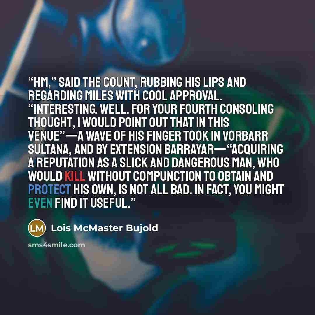 “Hm,” said the Count, rubbing his lips and regarding Miles with cool approval. “Interesting. Well. For your fourth consoling thought, I would point out that in this venue”—a wave of his finger took in Vorbarr Sultana, and by extension Barrayar—“acquiring a reputation as a slick and dangerous man…” quote by Lois McMaster Bujold
