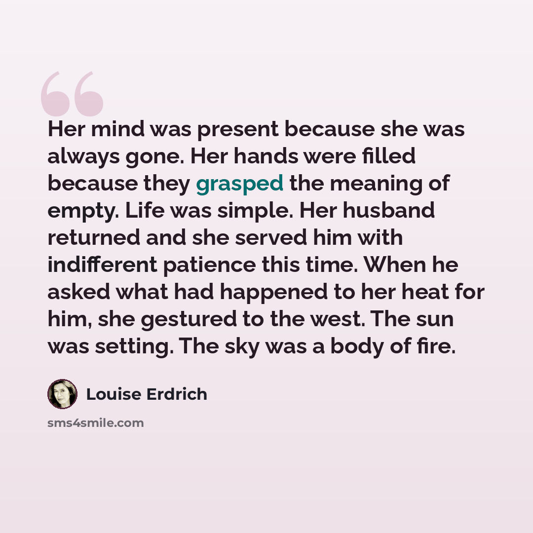 “Her mind was present because she was always gone. Her hands were filled because they grasped the meaning of empty. Life was simple. Her husband returned and she served him with indifferent patience this time. When he asked what had happened to her heat for him, she gestured to the west. The sun…” quote by Louise Erdrich