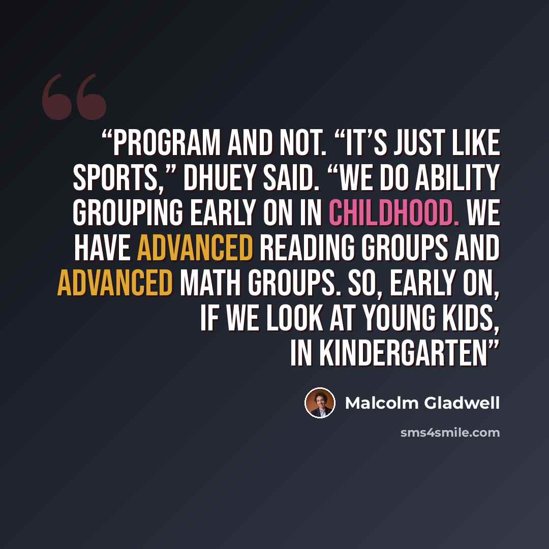 “program and not. “It’s just like sports,” Dhuey said. “We do ability grouping early on in childhood. We have advanced reading groups and advanced math groups. So, early on, if we look at young kids, in kindergarten” quote by Malcolm Gladwell