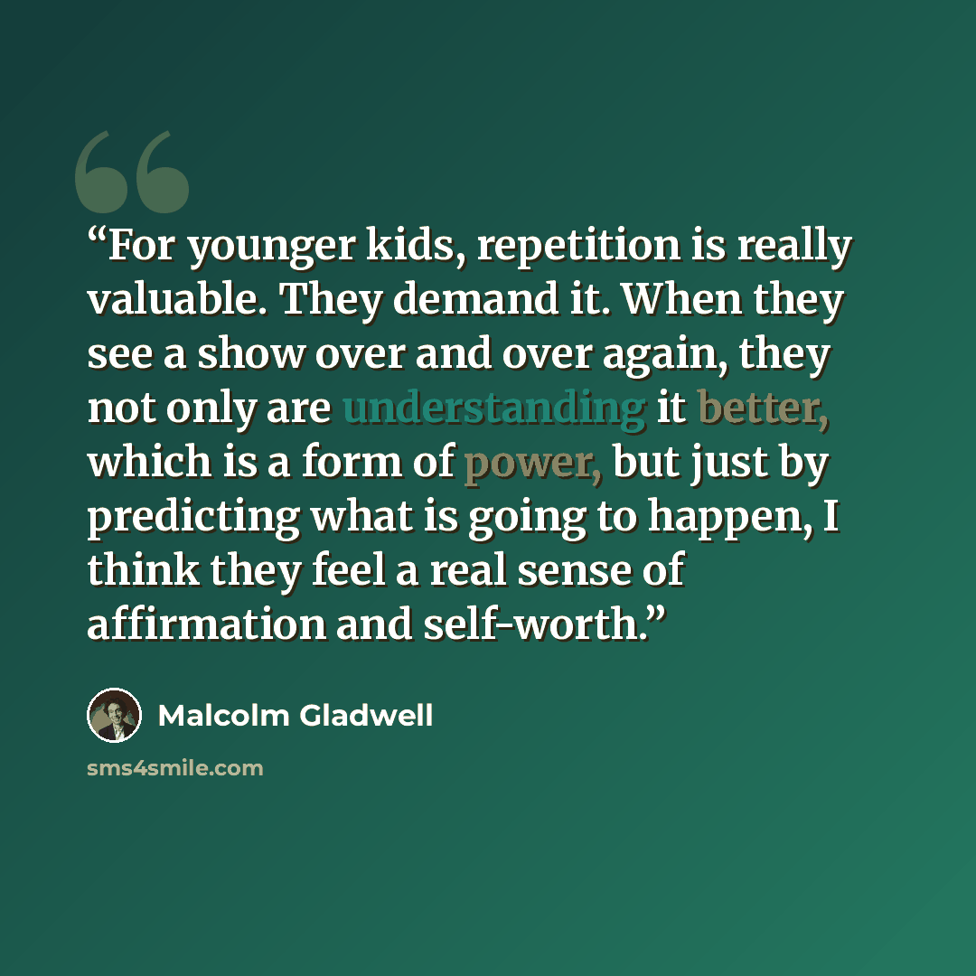 “For younger kids, repetition is really valuable. They demand it. When they see a show over and over again, they not only are understanding it better, which is a form of power, but just by predicting what is going to happen, I think they feel a real sense of affirmation and self-worth.” quote by Malcolm Gladwell