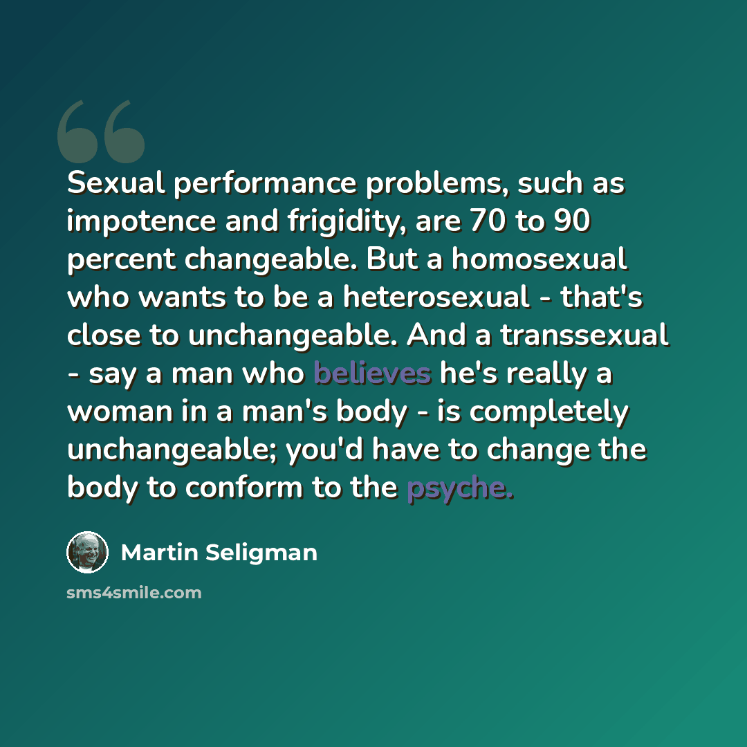 “Sexual performance problems, such as impotence and frigidity, are 70 to 90 percent changeable. But a homosexual who wants to be a heterosexual - that's close to unchangeable. And a transsexual - say a man who believes he's really a woman in a man's body - is completely unchangeable; you'd have to…” quote by Martin Seligman